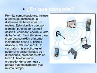 ● ¿En que consiste?
Permite comunicaciones, incluso
a través de obstáculos, a
distancias de hasta unos 10
metros. Esto significa que, por
ejemplo, puedes oír tus mp3
desde tu comedor, cocina, cuarto
de baño, etc. También sirve para
crear una conexión a Internet
inalámbrica desde tu portátil
usando tu teléfono móvil. Un
caso aún más práctico es el
poder sincronizar libretas de
direcciones, calendarios etc en
tu PDA, teléfono móvil,
ordenador de sobremesa y
portátil automáticamente y al
mismo tiempo.
 
