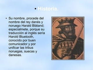 ● Historia.
● Su nombre, procede del
nombre del rey danés y
noruego Harald Blåtand;
especialmete, porque su
traducción al inglés sería
Harold Bluetooth,
conocido por buen
comunicador y por
unificar las tribus
noruegas, suecas y
danesas.
 
