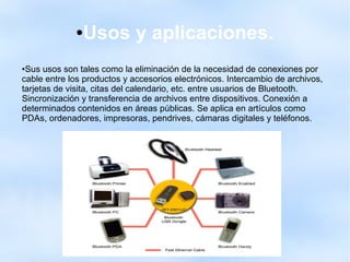 ●Usos y aplicaciones.
●Sus usos son tales como la eliminación de la necesidad de conexiones por
cable entre los productos y accesorios electrónicos. Intercambio de archivos,
tarjetas de visita, citas del calendario, etc. entre usuarios de Bluetooth.
Sincronización y transferencia de archivos entre dispositivos. Conexión a
determinados contenidos en áreas públicas. Se aplica en artículos como
PDAs, ordenadores, impresoras, pendrives, cámaras digitales y teléfonos.
 