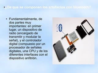 ●¿De que se componen los artefactos con bluetooth?
● Fundamentalmente, de
dos partes muy
importantes: en primer
lugar, un dispositivo de
radio (encargado de
transmitir y modular la
señal), y el controlador
digital (compuesto por un
procesador de señales
digitales, una CPU y de los
diferentes interfaces con el
dispositivo anfitrión.
 