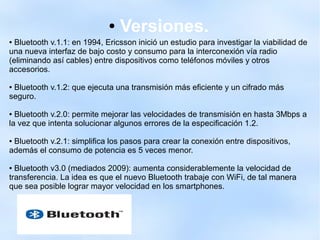 ● Versiones.
● Bluetooth v.1.1: en 1994, Ericsson inició un estudio para investigar la viabilidad de
una nueva interfaz de bajo costo y consumo para la interconexión vía radio
(eliminando así cables) entre dispositivos como teléfonos móviles y otros
accesorios.
● Bluetooth v.1.2: que ejecuta una transmisión más eficiente y un cifrado más
seguro.
● Bluetooth v.2.0: permite mejorar las velocidades de transmisión en hasta 3Mbps a
la vez que intenta solucionar algunos errores de la especificación 1.2.
● Bluetooth v.2.1: simplifica los pasos para crear la conexión entre dispositivos,
además el consumo de potencia es 5 veces menor.
● Bluetooth v3.0 (mediados 2009): aumenta considerablemente la velocidad de
transferencia. La idea es que el nuevo Bluetooth trabaje con WiFi, de tal manera
que sea posible lograr mayor velocidad en los smartphones.
 