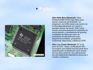 ● Futuro.
Ultra Wide Band Bluetooth: Ultra-
Wideband/MB-OFDM capa física para
futuras versiones de Bluetooth. La
integración de UWB creará una versión de
la tecnología Bluetooth con opción a
grandes anchos de banda. Esta nueva
versión permitirá alcanzar los requisitos de
sincronización y transferencia de grandes
cantidades de datos así como de
contenidos de alta definición para
dispositivos portátiles, proyectores
multimedia, televisores y teléfonos VOIP.
● Ultra Low Power Bluetooth: El 12 de
junio de 2007, Nokia y el Bluetooth SIG
anunciaron que Wibree formará parte de la
especificación de Bluetooth como versión
de muy bajo consumo. Sus aplicaciones
son principalmente dispositivos sensores o
mandos a distancia.
 