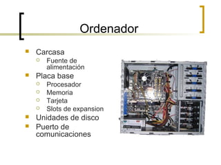 Ordenador
 Carcasa
 Fuente de
alimentación
 Placa base
 Procesador
 Memoria
 Tarjeta
 Slots de expansion
 Unidades de disco
 Puerto de
comunicaciones
 