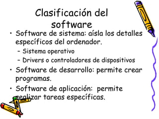 Clasificación del
software
• Software de sistema: aísla los detalles
específicos del ordenador.
– Sistema operativo
– Drivers o controladores de dispositivos
• Software de desarrollo: permite crear
programas.
• Software de aplicación: permite
realizar tareas específicas.
 