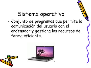 Sistema operativo
• Conjunto de programas que permite la
comunicación del usuario con el
ordenador y gestiona los recursos de
forma eficiente.
 