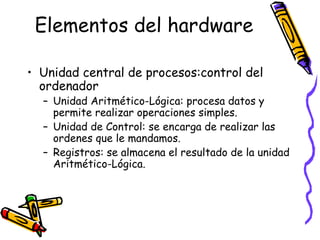 Elementos del hardware
• Unidad central de procesos:control del
ordenador
– Unidad Aritmético-Lógica: procesa datos y
permite realizar operaciones simples.
– Unidad de Control: se encarga de realizar las
ordenes que le mandamos.
– Registros: se almacena el resultado de la unidad
Aritmético-Lógica.
 