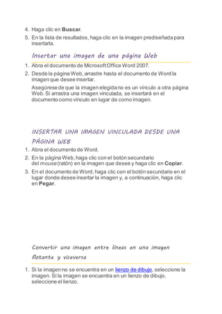 4. Haga clic en Buscar.
5. En la lista de resultados, haga clic en la imagen prediseñadapara
insertarla.
Insertar una imagen de una página Web
1. Abra el documento de MicrosoftOffice Word 2007.
2. Desde la página Web,arrastre hasta el documento de Word la
imagen que desee insertar.
Asegúresede que la imagen elegidano es un vínculo a otra página
Web.Si arrastra una imagen vinculada, se insertará en el
documento como vínculo en lugar de como imagen.
INSERTAR UNA IMAGEN VINCULADA DESDE UNA
PÁGINA WEB
1. Abra el documento de Word.
2. En la página Web,haga clic con el botón secundario
del mouse(ratón) en la imagen que desee y haga clic en Copiar.
3. En el documento de Word,haga clic con el botón secundario en el
lugar donde desee insertar la imagen y, a continuación, haga clic
en Pegar.
Convertir una imagen entre líneas en una imagen
flotante y viceversa
1. Si la imagen no se encuentra en un lienzo de dibujo, seleccione la
imagen. Si la imagen se encuentra en un lienzo de dibujo,
seleccione el lienzo.
 