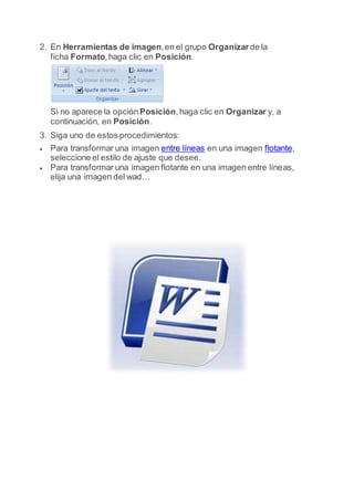 2. En Herramientas de imagen,en el grupo Organizarde la
ficha Formato,haga clic en Posición.
Si no aparece la opción Posición,haga clic en Organizar y, a
continuación, en Posición.
3. Siga uno de estos procedimientos:
 Para transformar una imagen entre líneas en una imagen flotante,
seleccione el estilo de ajuste que desee.
 Para transformar una imagen flotante en una imagen entre líneas,
elija una imagen del wad…
 