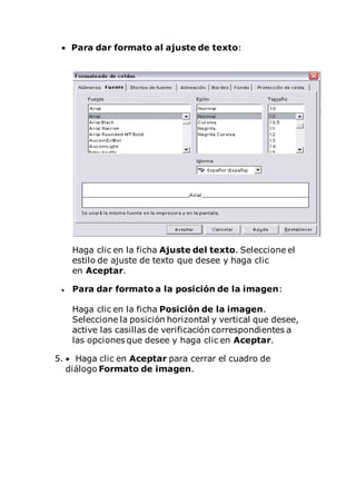  Para dar formato al ajuste de texto:
Haga clic en la ficha Ajuste del texto. Seleccione el
estilo de ajuste de texto que desee y haga clic
en Aceptar.
 Para dar formato a la posición de la imagen:
Haga clic en la ficha Posición de la imagen.
Seleccione la posición horizontal y vertical que desee,
active las casillas de verificación correspondientes a
las opciones que desee y haga clic en Aceptar.
5.  Haga clic en Aceptar para cerrar el cuadro de
diálogo Formato de imagen.
 