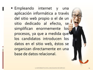 Empleando internet y una aplicación informática a través del sitio web propio o el de un sitio dedicado al efecto, se simplifican enormemente los procesos, ya que a medida que los candidatos introducen los datos en el sitio web, éstos se organizan directamente en una base de datos relacional. LA INFORMATICA EN LA BUSQUEDA DE EMPLEO 