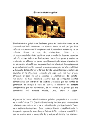 El calentamiento global




El calentamiento global es un fenómeno que se ha convertido en uno de las
problemáticas más alarmantes en nuestro mundo actual, ya que hace
referencia al aumento en la temperatura de la atmósfera terrestre y de los
océanos,     debido    al   uso     de      combustibles   fósiles    y    a
otros procesos industriales que llevan a una acumulación de gases causantes
del efecto invernadero, en la atmósfera, pues éstos gases y sustancias
producidas por el hombre y que no han sido erradicadas siguen interviniendo
en los cambios atmosféricos que presenta el planeta desde tiempos pasados
y que actualmente están causando graves consecuencias para la estabilidad
y desarrollo de las diferentes formas de vida. Los contaminantes del aire se
acumulan en la atmósfera formando una capa cada vez más gruesa,
atrapando el calor del sol y causando el calentamiento del planeta.
Así mismo, se hace necesario resaltar que los principales agentes
contaminantes son el bióxido de carbono (generados por las plantas de
generación de energía a base de carbón) y el dióxido de carbono
CO2 (emitidos por los automóviles), en los cuales a los países que más
contaminan     son:   Estados     Unidos,     China,   India    y    Japón.



Algunas de las causas del calentamiento global es que gracias a la presencia
en la atmósfera de CO2 (dióxido de carbono) y de otros gases responsables
del efecto invernadero, parte de la radiación solar que llega hasta la Tierra
es retenida en la atmósfera. Como resultado de esta retención de calor, la
temperatura promedio sobre la superficie de la Tierra alcanza unos 60ºF, lo
que es propicio para el desarrollo de la vida en el planeta. No obstante,
 