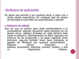 Software de aplicaciónEs aquel que permite a los usuarios llevar a cabo una o varias tareas específicas. En cualquier tipo de campo de actividad el cual debe ser automatizado o asistido.Software de utileríaSon los que se utilizan para darle mantenimiento a la computadora, algunos recuperan datos perdidos de los discos duros, realizan formateo en baja (elimina todo hasta la partición), desfragmentan el disco (agrupan los archivos de los programas y no dejan espacios entre archivos), algunos también traen para manipular el registro de Windows (se requiere conocimiento) . Reparan discos, chequean el sistema, procesador, memoria, monitor, modem, y dan un diagnóstico impreso.