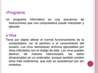ProgramaUn programa informático es una secuencia de instrucciones que una computadora puede interpretar y ejecutar.VirusTiene por objeto alterar el normal funcionamiento de la computadora, sin el permiso o el conocimiento del usuario. Los virus reemplazan archivos ejecutables por otros infectados con el código de este. Los virus pueden destruir, de manera intencionada, los datos almacenados en un ordenador, aunque también existen otros más inofensivos, que solo se caracterizan por ser molestos.