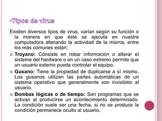 Tipos de virusExisten diversos tipos de virus, varían según su función o la manera en que éste se ejecuta en nuestra computadora alterando la actividad de la misma, entre los más comunes están:Troyano: Consiste en robar información o alterar el sistema del hardware o en un caso extremo permite que un usuario externo pueda controlar el equipo.Gusano: Tiene la propiedad de duplicarse a sí mismo. Los gusanos utilizan las partes automáticas de un sistema operativo que generalmente son invisibles al usuario.Bombas lógicas o de tiempo: Son programas que se activan al producirse un acontecimiento determinado. La condición suele ser una fecha, si no se produce la condición permanece oculto al usuario.