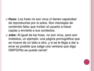 Hoax: Los hoax no son virus ni tienen capacidad de reproducirse por si solos. Son mensajes de contenido falso que incitan al usuario a hacer copias y enviarla a sus contactos. Joke: Al igual de los hoax, no son virus, pero son molestos, un ejemplo: una página pornográfica que se mueve de un lado a otro, y si se le llega a dar a errar es posible que salga una ventana que diga: OMFG!!No se puede cerrar!