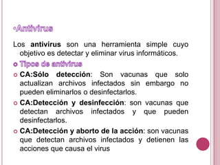 AntivirusLos antivirus son una herramienta simple cuyo objetivo es detectar y eliminar virus informáticos.Tipos de antivirusCA:Sólo detección: Son vacunas que solo actualizan archivos infectados sin embargo no pueden eliminarlos o desinfectarlos.CA:Detección y desinfección: son vacunas que detectan archivos infectados y que pueden desinfectarlos.CA:Detección y aborto de la acción: son vacunas que detectan archivos infectados y detienen las acciones que causa el virus