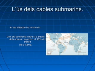 L’ús dels cables submarins. El seu objectiu i/o missió és:  Unir  els continents entre si a través dels oceans i suporten el 90% del trànsit de la Xarxa. 