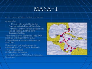MAYA-1 És un sistema de cable submarí que ofereix un servei a:    -Des de Hollywood, Florida fins l'extrem sud dels Estats Units ,Tolu. - Des de l’extrem sud dels Estats Units fins a Colòmbia, l'extrem nord  d'Amèrica del Sud. Va iniciar les seves operacions l'any 2000; usant les tecnologies SDH i EDFA. 