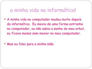 a minha vida na informática! A minha vida no computador mudou muito depois da informática.  Eu mexia de uma forma estranha no computador, eu não sabia a senha do meu orkut, eu ficava meses sem mexer no meu computador. Mas eu falei para a minha mãe:  