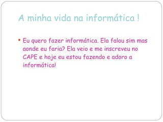 A minha vida na informática ! Eu quero fazer informática. Ela falou sim mas aonde eu faria? Ela veio e me inscreveu no CAPE e hoje eu estou fazendo e adoro a informática! 