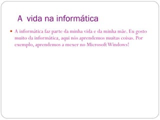 A  vida na informática A informática faz parte da minha vida e da minha mãe. Eu gosto muito da informática, aqui nós aprendemos muitas coisas. Por exemplo, aprendemos a mexer no Microsoft Windows! 