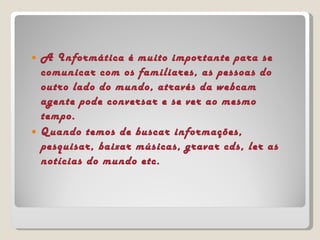 A Informática é muito importante para se comunicar com os familiares, as pessoas do outro lado do mundo, através da webcam agente pode conversar e se ver ao mesmo tempo. Quando temos de buscar informações, pesquisar, baixar músicas, gravar cds, ler as notícias do mundo etc. 