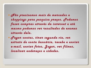 Não precisamos mais de mercados e shoppings para pesquisa preços. Podemos fazer compras através da internet e até mesmo podemos ver resultados de exames através dela. Pagar contas, tirar segunda via, ver extrato de conta bancária, recebe e enviar e-mail, enviar fotos, Jogar, ver filmes, localizar endereços e cidades. 