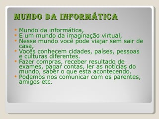 Mundo da informática Mundo da informática, E um mundo da imaginação virtual, Nesse mundo você pode viajar sem sair de casa, Vocês conhecem cidades, países, pessoas e culturas diferentes. Fazer compras, receber resultado de exames, pagar contas, ler as notícias do mundo, saber o que esta acontecendo. Podemos nos comunicar com os parentes, amigos etc. 