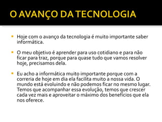 Hoje com o avanço da tecnologia é muito importante saber informática. O meu objetivo é aprender para uso cotidiano e para não ficar para traz, porque para quase tudo que vamos resolver hoje, precisamos dela. Eu acho a informática muito importante porque com a correria de hoje em dia ela facilita muito a nossa vida. O mundo está evoluindo e não podemos ficar no mesmo lugar. Temos que acompanhar essa evolução, temos que crescer cada vez mais e aproveitar o máximo dos benefícios que ela nos oferece.  