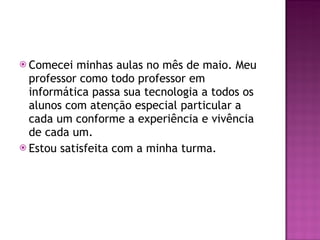 Comecei minhas aulas no mês de maio. Meu professor como todo professor em informática passa sua tecnologia a todos os alunos com atenção especial particular a cada um conforme a experiência e vivência de cada um. Estou satisfeita com a minha turma. 
