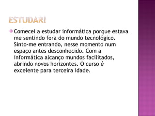 Comecei a estudar informática porque estava me sentindo fora do mundo tecnológico. Sinto-me entrando, nesse momento num espaço antes desconhecido. Com a informática alcanço mundos facilitados, abrindo novos horizontes. O curso é excelente para terceira idade. 