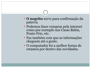 O negrito  serve para confirmação da palavra. Podemos fazer compras pela internet como por exemplo nas Casas Bahia, Ponto Frio, etc. Faz também com que as informações cheguem até a gente. O computador foi a melhor forma de estamos por dentro das novidades. 