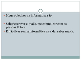 Meus objetivos na informática são: Saber escrever e-mails, me comunicar com as pessoas lá fora. E não ficar sem a informática na vida, saber usá-la. 