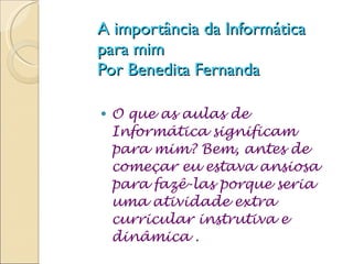 A importância da Informática para mim  Por Benedita Fernanda O que as aulas de Informática significam para mim? Bem, antes de começar eu estava ansiosa para fazê-las porque seria uma atividade extra curricular instrutiva e dinâmica . 