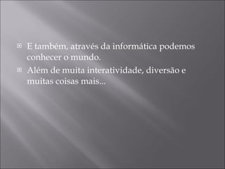 E também, através da informática podemos conhecer o mundo.  Além de muita interatividade, diversão e muitas coisas mais... 