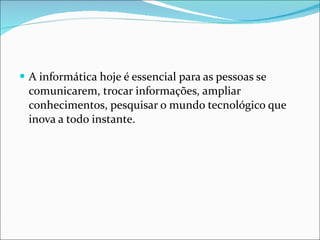 A informática hoje é essencial para as pessoas se comunicarem, trocar informações, ampliar conhecimentos, pesquisar o mundo tecnológico que inova a todo instante.  