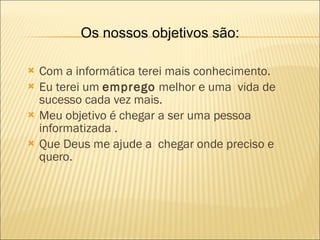 Com a informática terei mais conhecimento. Eu terei um  emprego  melhor e uma  vida de sucesso cada vez mais. Meu objetivo é chegar a ser uma pessoa informatizada .  Que Deus me ajude a  chegar onde preciso e quero. Os nossos objetivos são: 