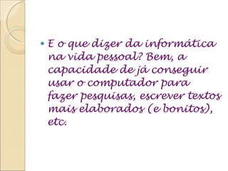 E o que dizer da informática na vida pessoal? Bem, a capacidade de já conseguir usar o computador para fazer pesquisas, escrever textos mais elaborados (e bonitos), etc. 