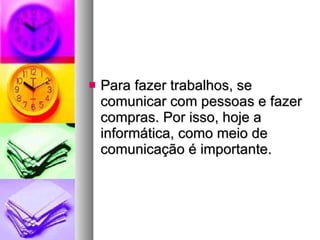 Para fazer trabalhos, se comunicar com pessoas e fazer compras. Por isso, hoje a informática, como meio de comunicação é importante. 