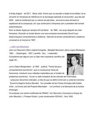 A finals d'agost   de 2011 , Steve Jobs, l'home que va rescatar a Apple d'una fallida i la va
convertir en l'empresa de referència en la tecnologia aplicada al consumidor, que des del
2004   està en tractament per un càncer de pàncrees , anuncia la seva dimissió al
capdavant de la companyia, tot i que continuarà a l'empresa com a president del consell
d'administració.
Woz va deixar Apple per sempre el 6 de febrer de 1985 , nou anys després de crear
l'empresa. Wozniak va fundar llavors una nova empresa anomenada Cloud 9 que
desenvolupava comandaments a distància , fabricant el primer comandament a distància
universal en el mercat en 1987 .


 • John von Neumann
John von Neumann (Nom original hongarès , Margittai Neumann János Lajos) (Budapest ,
1903   - Washington , 1957 ) científic , físic   i matemàtic .
Considerant per alguns com un dels més importants científics del
segle XX .


Junt a Oskar Morgenstern , al 1944      publicà, "Teoria de jocs i
comportaments econòmics", que va revolucionar l'àrea de
l'economia, introduint nous mètodes matemàtics per a l'anàlisi de
problemes econòmics.. Va ser un dels iniciadors de les ciències de l'informàica,
 i precursor del primer ordinador, a més de que va definir el bit com a unitat de memòria.
 Durant la Segona Guerra Mundial fou conseller de les Forces Armades dels Estats
Units , va formar part del Projecte Manhattan i va contribuir a la fabricació de la bomba
d'hidrogen .
Va proposar una versió modificada de l'ENIAC. Von Neumann s'incorpora a l'equip de
John Mauchly i J. Presper Eckert, i junts construeixen l'EDVAC , l'any 1952 .
 