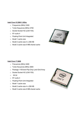 Intel Core i5 2500 3.3Ghz
   o Frequencia (MHz) 3300
   o Turbo frequencia (MHz) 3700
   o Socket Socket H2 (LGA1155)
   o Nº nuclis 4
   o Floating Point Unit Integrated
   o Nivell 1 cache size
   o Nivell 2 cache size 4 x 256 KB
   o Nivell 3 cache size 6 MB shared cache




Intel Core i7 2600
   o Frecuencia (MHz) 3400
   o Turbo frecuencia (MHz) 3800
   o Package 1155-land Flip-Chip Land Grid Array
   o Socket Socket H2 (LGA1155)
   o   64 bit
   o Nº nuclis 4
   o Floating Point Unit Integrated
   o Nivell 1 cache size
   o Nivell 2 cache size 4 x 256 KB
   o Nivell 3 cache size 8 MB shared cache
 