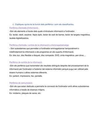 c) Expliqueu quina és la funció dels perifèrics i com els classificaríeu.
Perifèrics d'entrada d'informació:
-Són els elements a través dels quals s'introdueix informació a l'ordinador.
Ex: teclat, ratolí, escàner, llapis òptic, lector de codi de barres, lector de targeta magnètica,
tauleta digitalitzadora.


Perifèrics d'entrada / sortida de la informació o d'emmagatzematge:
- Són subsistemes que permeten a l'ordinador emmagatzemar temporalment o
indefinidament la informació o els programes en els suports d'informació.
Ex: disc dur, disc flexible o disquet, disc compacte, DVD, cinta magnètica, pen drive,...


Perifèrics de sortida de la informació:
-Són els perifèrics que transmeten els resultats obtinguts després del processament de la
informació per l'ordinador a l'exterior del sistema informàtic perquè pugui ser utilitzat pels
éssers humans o altres sistemes diferents.
Ex: parlant, impressora, fax, pantalla.


Perifèrics de comunicació:
-Són els que estan dedicats a permetre la connexió de l'ordinador amb altres subsistemes
informàtics a través de diversos mitjans.
Ex: mòdems, plaques de xarxa, etc.
 