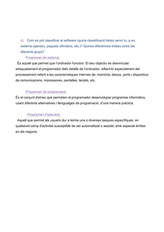 d)   Com es pot classificar el software (quina classificació faries servir tu, p.ex.
   sistema operatiu, paquets ofimàtics, etc.)? Quines diferències trobeu entre els
   diferents grups?
        Programari de sistema:
 És aquell que permet que l’ordinador funcioni. El seu objectiu és desvincular
adequadament el programador dels detalls de l’ordinador, aïllant-lo especialment del
processament referit a les característiques internes de: memòria, discos, ports i dispositius
de comunicacions, impressores, pantalles, teclats, etc.


        Programari de programació:
És el conjunt d'eines que permeten al programador desenvolupar programes informàtics,
usant diferents alternatives i llenguatges de programació, d'una manera pràctica.


         Programari d'aplicació:
 Aquell que permet als usuaris dur a terme una o diverses tasques específiques, en
qualsevol camp d'activitat susceptible de ser automatitzat o assistit, amb especial èmfasi
en els negocis.
 