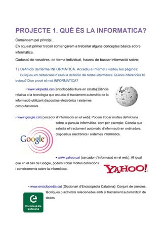 PROJECTE 1. QUÈ ÉS LA INFORMATICA?
Comencem pel principi...
En aquest primer treball començarem a treballar alguns conceptes bàsics sobre
informàtica.

Cadascú de vosaltres, de forma individual, haureu de buscar informació sobre:

1) Definició del terme INFORMATICA. Accediu a Internet i visiteu les pàgines:
   Busqueu en cadascuna d’elles la definició del terme informàtica. Quines diferències hi
trobeu? D'on prové el mot INFORMATICA?

       • www.vikipedia.cat (enciclopèdia lliure en català):Ciència
relativa a la tecnologia que estudia el tractament automàtic de la
informació utilitzant dispositius electrònics i sistemes
computacionals


• www.google.cat (cercador d’informació en el web): Podem trobar moltes definicions
                              sobre la paraula Informàtica, com per exemple: Ciència que
                              estudia el tractament automàtic d’informació en ordinadors,
                              dispositius electrònics i sistemes informàtics.




                              • www.yahoo.cat (cercador d’informació en el web): Al igual
que en el cas de Google, podem trobar moltes definicions
i coneixements sobre la informàtica.




         • www.enciclopedia.cat (Diccionari d’Enciclopèdia Catalana): Conjunt de ciències,
                      tècniques o activitats relacionades amb el tractament automatitzat de
                      dades
 