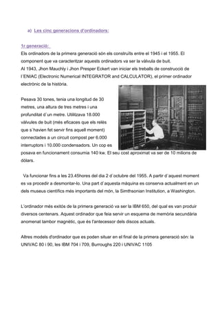 a) Les cinc generacions d’ordinadors:


1r generació:
Els ordinadors de la primera generació són els construïts entre el 1945 i el 1955. El
component que va caracteritzar aquests ordinadors va ser la vàlvula de buit.
Al 1943, Jhon Mauchly i Jhon Presper Eckert van iniciar els treballs de construcció de
l´ENIAC (Electronic Numerical INTEGRATOR and CALCULATOR), el primer ordinador
electrònic de la història.


Pesava 30 tones, tenia una longitud de 30
metres, una altura de tres metres i una
profunditat d`un metre. Utilitzava 18.000
vàlvules de buit (més eficaces que els relès
que s`havien fet servir fins aquell moment)
connectades a un circuit compost per 6.000
interruptors i 10.000 condensadors. Un cop es
posava en funcionament consumia 140 kw. El seu cost aproximat va ser de 10 milions de
dólars.


 Va funcionar fins a les 23.45hores del dia 2 d`octubre del 1955. A partir d`aquest moment
es va procedir a desmontar-lo. Una part d`aquesta màquina es conserva actualment en un
dels museus cientìfics més importants del món, la Simthsonian Institution, a Washington.


L’ordinador més exitós de la primera generació va ser la IBM 650, del qual es van produir
diversos centenars. Aquest ordinador que feia servir un esquema de memòria secundària
anomenat tambor magnètic, que és l'antecessor dels discos actuals.


Altres models d'ordinador que es poden situar en el final de la primera generació són: la
UNIVAC 80 i 90, les IBM 704 i 709, Burroughs 220 i UNIVAC 1105
 