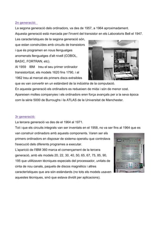 2n generació:
La segona generació dels ordinadors, va des de 1957, a 1964 aproximadament.
Aquesta generació està marcada per l'invent del transistor en els Laboratoris Bell el 1947.
Les característiques de la segona generació són,
que estan construïdes amb circuits de transistors
i que és programen en nous llenguatges
anomenats llenguatges d'alt nivell (COBOL,
BASIC, FORTRAN, etc).
Al 1959   IBM treu el seu primer ordinador
transistoritzat, els models 1620 fins 1790, i al
1962 treu al mercat els primers discs extraibles
que es van convertir en un estàndard de la indústria de la computació.
En aquesta generació els ordinadors es redueixen de mida i són de menor cost.
Apareixen moltes companyies i els ordinadors eren força avançats per a la seva època
com la sèrie 5000 de Burroughs i la ATLAS de la Universitat de Manchester.




3r generació:
La tercera generació va des de el 1964 al 1971.
Tot i que els circuits integrats van ser inventats en el 1958, no va ser fins al 1964 que es
van construir ordinadors amb aquests components. Varen ser els
primers ordinadors en disposar de sistema operatiu que controlava
l'execució dels diferents programes a executar.
L'aparició de l'IBM 360 marca el començament de la tercera
generació, amb els models 20, 22, 30, 40, 50, 65, 67, 75, 85, 90,
195 que utilitzaven tècniques especials del processador, unitats de
cinta de nou canals, paquets de discos magnètics i altres
característiques que ara són estàndards (no tots els models usaven
aquestes tècniques, sinó que estava dividit per aplicacions).
 