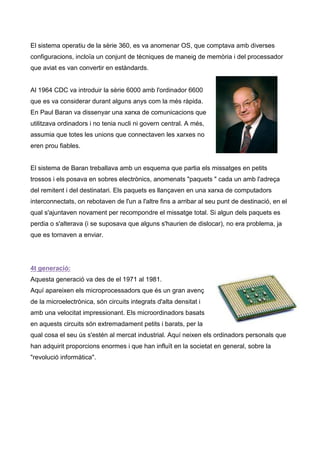 El sistema operatiu de la sèrie 360, es va anomenar OS, que comptava amb diverses
configuracions, incloïa un conjunt de tècniques de maneig de memòria i del processador
que aviat es van convertir en estàndards.


Al 1964 CDC va introduir la sèrie 6000 amb l'ordinador 6600
que es va considerar durant alguns anys com la més ràpida.
En Paul Baran va dissenyar una xarxa de comunicacions que
utilitzava ordinadors i no tenia nucli ni govern central. A més,
assumia que totes les unions que connectaven les xarxes no
eren prou fiables.


El sistema de Baran treballava amb un esquema que partia els missatges en petits
trossos i els posava en sobres electrònics, anomenats "paquets " cada un amb l'adreça
del remitent i del destinatari. Els paquets es llançaven en una xarxa de computadors
interconnectats, on rebotaven de l'un a l'altre fins a arribar al seu punt de destinació, en el
qual s'ajuntaven novament per recompondre el missatge total. Si algun dels paquets es
perdia o s'alterava (i se suposava que alguns s'haurien de dislocar), no era problema, ja
que es tornaven a enviar.




4t generació:
Aquesta generació va des de el 1971 al 1981.
Aquí apareixen els microprocessadors que és un gran avenç
de la microelectrònica, són circuits integrats d'alta densitat i
amb una velocitat impressionant. Els microordinadors basats
en aquests circuits són extremadament petits i barats, per la
qual cosa el seu ús s'estén al mercat industrial. Aquí neixen els ordinadors personals que
han adquirit proporcions enormes i que han influït en la societat en general, sobre la
"revolució informàtica".
 