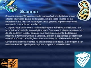 ScannerScanner é um periférico de entrada responsável por digitalizar imagens, fotos e textos impressos para o computador, um processo inverso ao da impressora. Ele faz scan na imagem física gerando impulsos eléctricos através de um captador de reflexos.O digitalizador cilíndrico é o mais utilizado para trabalhos profissionais. Ele faz a leitura a partir de fotomultiplicadores. Sua maior limitação reside no fato de não poderem receber originais não flexíveis e somente digitalizarem imagens e traços horizontais e verticais. Ele tem a capacidade de identificar um maior número de variações tonais nas áreas de máxima e de mínima.Devido aos avanços recentes na área da fotografia digital, já começam a ser usadas câmeras digitais para capturar imagens e texto de livros.