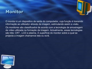 MonitorO monitor é um dispositivo de saída do computador, cuja função é transmitir informação ao utilizador através da imagem, estimulando assim a visão.Os monitores são classificados de acordo com a tecnologia de amostragem de vídeo utilizada na formação da imagem. Actualmente, essas tecnologias são três: CRT , LCD e plasma. À superfície do monitor sobre a qual se projecta a imagem chamamos tela ou ecrã.
