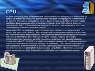 CPUA Central ProcessingUnit (Unidade central de processamento, em português) ou o processador é a parte de um sistema de computador que executa as instruções de um programa de computador, e é o elemento primordial na execução das funções de um computador. Este termo tem sido usado na indústria de computadores pelo menos desde o início dos anos 1960. A forma, desenho e implementação de CPUs têm mudado dramaticamente desde os primeiros exemplos, mas o seu funcionamento fundamental permanece o mesmo.As primeiras CPUs personalizadas foram concebidas como parte de um computador maior. No entanto, este método caro de fazer CPUs personalizadas para uma determinada aplicação rumou para o desenvolvimento de processadores produzidos em massa que são feitas para um ou vários propósitos. Esta tendência de padronização em geral começou na época de discretos minicomputadores e mainframes transistors e acelerou rapidamente com a popularização dos circuitos integrados (CI). Os CI têm permitido processadores cada vez mais complexos para serem concebidos e fabricados em tamanhos da ordem de nanômetros. Tanto a miniaturização como a padronização dos processadores tem aumentado a presença destes dispositivos digitais na vida moderna, muito além da aplicação limitada dedicada a computadores. Os microprocessadores modernos aparecem em tudo, desde automóveis até celulares e brinquedos para crianças.